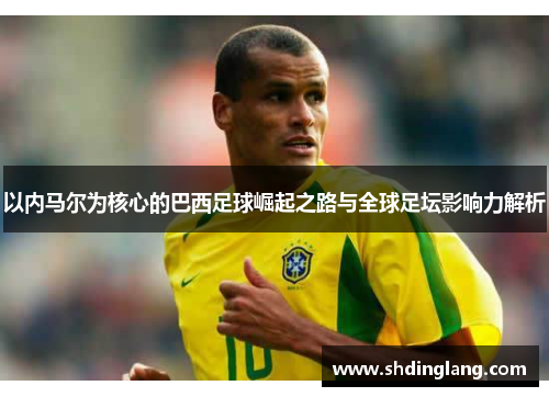 以内马尔为核心的巴西足球崛起之路与全球足坛影响力解析
