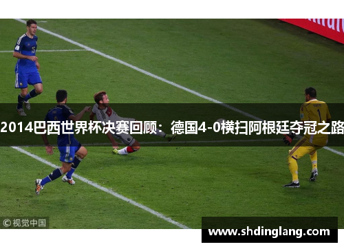 2014巴西世界杯决赛回顾：德国4-0横扫阿根廷夺冠之路