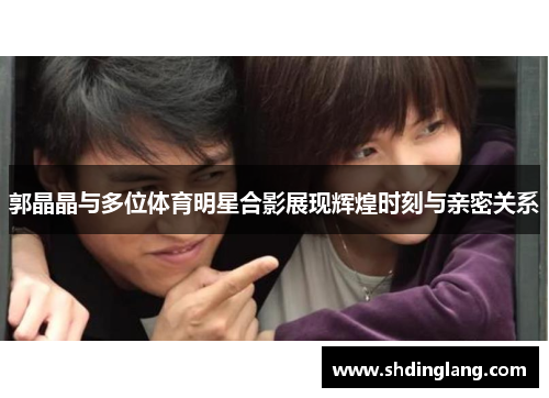 郭晶晶与多位体育明星合影展现辉煌时刻与亲密关系