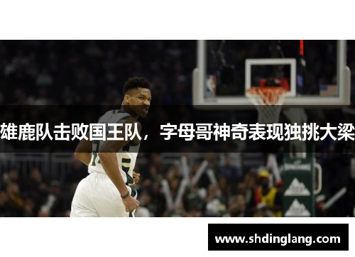 雄鹿队击败国王队，字母哥神奇表现独挑大梁