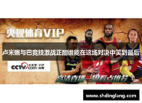 卢米嫩与巴竞技激战正酣谁能在这场对决中笑到最后