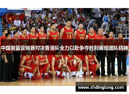 中国男篮亚锦赛对决香港队全力以赴争夺胜利展现团队精神